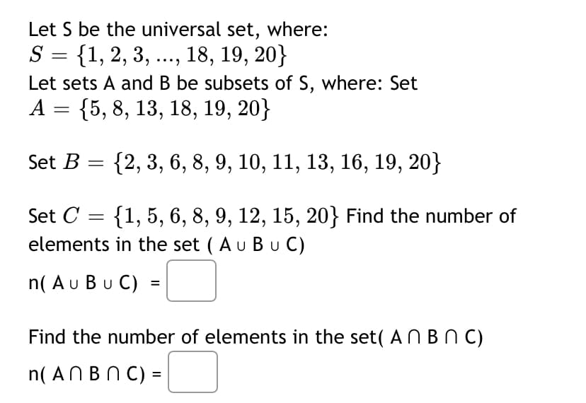 Let S be the universal set, where:
S = {1, 2, 3, .., 18, 19, 20}
Let sets A and B be subsets of S, where: Set
А 3 {5, 8, 13, 18, 19, 20}
Set B
{2, 3, 6, 8, 9, 10, 11, 13, 16, 19, 20}
Set C
{1, 5, 6, 8, 9, 12, 15, 20} Find the number of
elements in the set ( Au Bu C)
n( Au Bu C) =
Find the number of elements in the set( AN B C)
n( ANBNC) =
