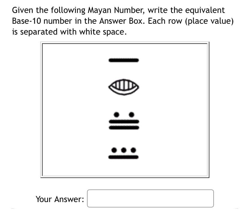 Given the following Mayan Number, write the equivalent
Base-10 number in the Answer Box. Each row (place value)
is separated with white space.
Your Answer:
| 0 : |
