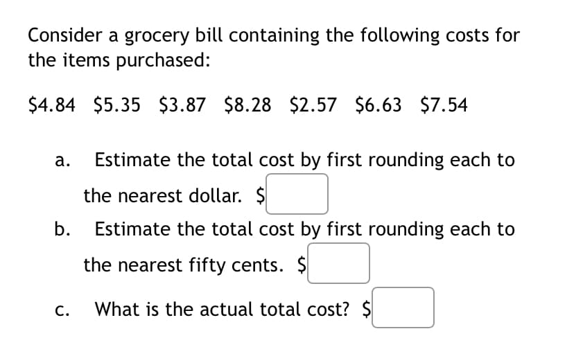 Consider a grocery bill containing the following costs for
the items purchased:
$4.84 $5.35 $3.87 $8.28 $2.57 $6.63 $7.54
а.
Estimate the total cost by first rounding each to
the nearest dollar. $
b.
Estimate the total cost by first rounding each to
the nearest fifty cents. $
С.
What is the actual total cost? $
