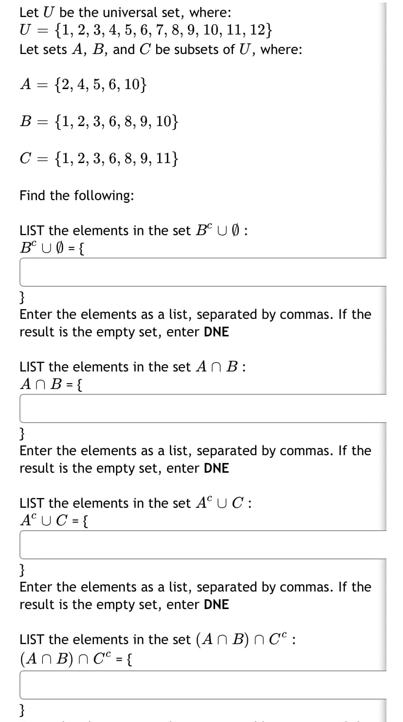 Let U be the universal set, where:
U = {1, 2, 3, 4, 5, 6, 7, 8, 9, 10, 11, 12}
Let sets A, B, and C be subsets of U,
where:
A = {2, 4, 5, 6, 10}
В 3 {1, 2, 3, 6, 8, 9, 10}
C = {1, 2, 3, 6, 8, 9, 11}
Find the following:
LIST the elements in the set B° UØ:
Bº U 0 = {
}
Enter the elements as a list, separated by commas. If the
result is the empty set, enter DNE
LIST the elements in the set AN B :
ANB = {
}
Enter the elements as a list, separated by commas. If the
result is the empty set, enter DNE
LIST the elements in the set A°UC:
A°UC = {
}
Enter the elements as a list, separated by commas. If the
result is the empty set, enter DNE
LIST the elements in the set (A n B) n C° :
(AN B) N C° = {
}
