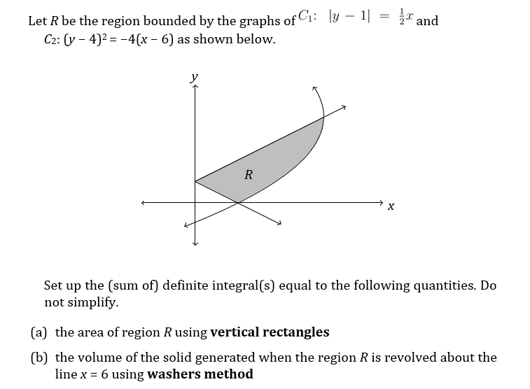 Let R be the region bounded by the graphs of Ci: ly – 1| = a and
C2: (y - 4)2 = -4(x – 6) as shown below.
R
Set up the (sum of) definite integral(s) equal to the following quantities. Do
not simplify.
(a) the area of region R using vertical rectangles
(b) the volume of the solid generated when the region R is revolved about the
line x = 6 using washers method
