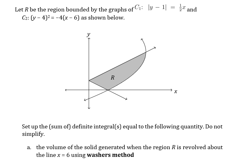 T and
Let R be the region bounded by the graphs of C1: ly – 1|
C2: (y – 4)2 = -4(x – 6) as shown below.
y
R
Set up the (sum of) definite integral(s) equal to the following quantity. Do not
simplify.
a. the volume of the solid generated when the region R is revolved about
the line x = 6 using washers method

