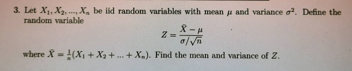 3. Let X₁, X2,..., Xn be iid random variables with mean and variance o2. Define the
random variable
X-L
Z
o/√√n
where X = (X₁ + X2 + ... + Xn). Find the mean and variance of Z.