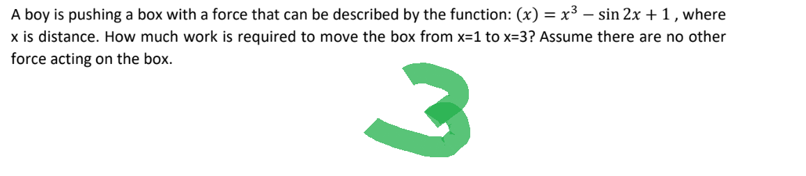 A boy is pushing a box with a force that can be described by the function: (x) = x³ − sin 2x + 1, where
x is distance. How much work is required to move the box from x=1 to x=3? Assume there are no other
force acting on the box.
3