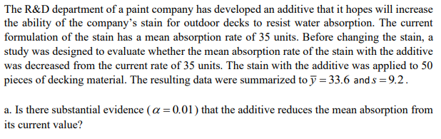 The R&D department of a paint company has developed an additive that it hopes will increase
the ability of the company's stain for outdoor decks to resist water absorption. The current
formulation of the stain has a mean absorption rate of 35 units. Before changing the stain, a
study was designed to evaluate whether the mean absorption rate of the stain with the additive
was decreased from the current rate of 35 units. The stain with the additive was applied to 50
pieces of decking material. The resulting data were summarized to j = 33.6 and s = 9.2.
a. Is there substantial evidence (a = 0.01) that the additive reduces the mean absorption from
its current value?
