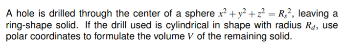 A hole is drilled through the center of a sphere x² + y² + z² = R,², leaving a
ring-shape solid. If the drill used is cylindrical in shape with radius Rd, use
polar coordinates to formulate the volume V of the remaining solid.
%3D
