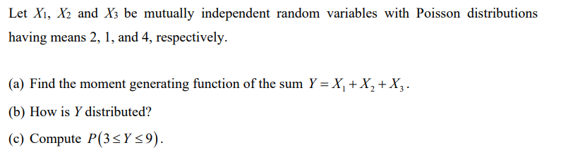 Let X₁, X₂ and X3 be mutually independent random variables with Poisson distributions
having means 2, 1, and 4, respectively.
(a) Find the moment generating function of the sum Y = X₁ + X₂ + X₂.
(b) How is y distributed?
(c) Compute P(3≤Y≤9).