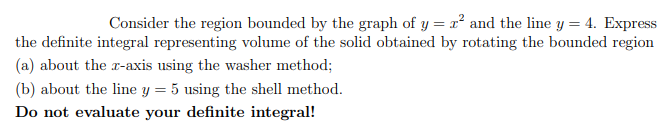 Consider the region bounded by the graph of y = r² and the line y = 4. Express
the definite integral representing volume of the solid obtained by rotating the bounded region
(a) about the r-axis using the washer method;
(b) about the line y = 5 using the shell method.
Do not evaluate your definite integral!
