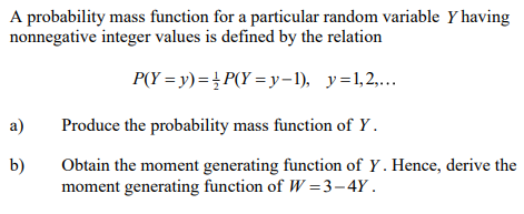 A probability mass function for a particular random variable y having
nonnegative integer values is defined by the relation
P(Y = y)=P(Y=y-1), y=1,2,...
a)
Produce the probability mass function of Y.
b)
Obtain the moment generating function of Y. Hence, derive the
moment generating function of W=3-4Y.