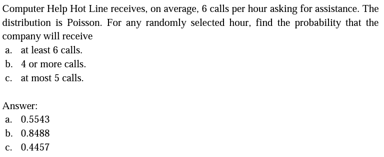 Computer Help Hot Line receives, on average, 6 calls per hour asking for assistance. The
distribution is Poisson. For any randomly selected hour, find the probability that the
company will receive
a. at least 6 calls.
b. 4 or more calls.
c. at most 5 calls.
Answer:
a. 0.5543
b. 0.8488
c. 0.4457