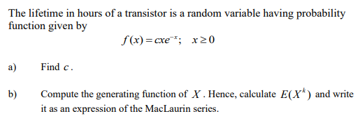 The lifetime in hours of a transistor is a random variable having probability
function given by
f(x) = cxe¹; x20
a)
Find c.
b)
Compute the generating function of X. Hence, calculate E(X*) and write
it as an expression of the MacLaurin series.