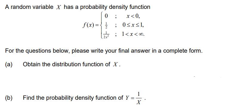 A random variable X has a probability density function
;
x < 0,
0≤x≤l,
1<x<∞0.
0
f(x) = { /
(b)
;
For the questions below, please write your final answer in a complete form.
(a)
Obtain the distribution function of X.
1
Find the probability density function of Y =
=
X
