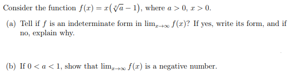 Consider the function f(x) = x(Va – 1), where a > 0, x > 0.
(a) Tell if f is an indeterminate form in lim, f(x)? If yes, write its form, and if
no, explain why.
(b) If 0 < a < 1, show that lim, f(x) is a negative number.
