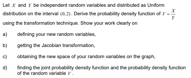 Let X and Y be independent random variables and distributed as Uniform
X
distribution on the interval (0,2). Derive the probability density function of V==
using the transformation technique. Show your work clearly on
Y
defining your new random variables,
getting the Jacobian transformation,
obtaining the new space of your random variables on the graph,
finding the joint probability density function and the probability density function
of the random variable V.
a)
b)
c)
d)