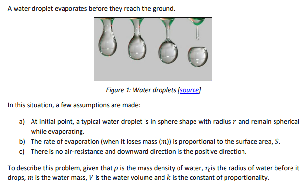 A water droplet evaporates before they reach the ground.
Figure 1: Water droplets (source]
In this situation, a few assumptions are made:
a) At initial point, a typical water droplet is in sphere shape with radius r and remain spherical
while evaporating.
b) The rate of evaporation (when it loses mass (m)) is proportional to the surface area, S.
c) There is no air-resistance and downward direction is the positive direction.
To describe this problem, given that p is the mass density of water, rois the radius of water before it
drops, m is the water mass, V is the water volume and k is the constant of proportionality.
