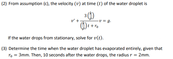 (2) From assumption (c), the velocity (v) at time (t) of the water droplet is
3 5)
-v = g.
v' +
t+ro
If the water drops from stationary, solve for v(t).
(3) Determine the time when the water droplet has evaporated entirely, given that
ro = 3mm. Then, 10 seconds after the water drops, the radius r = 2mm.
