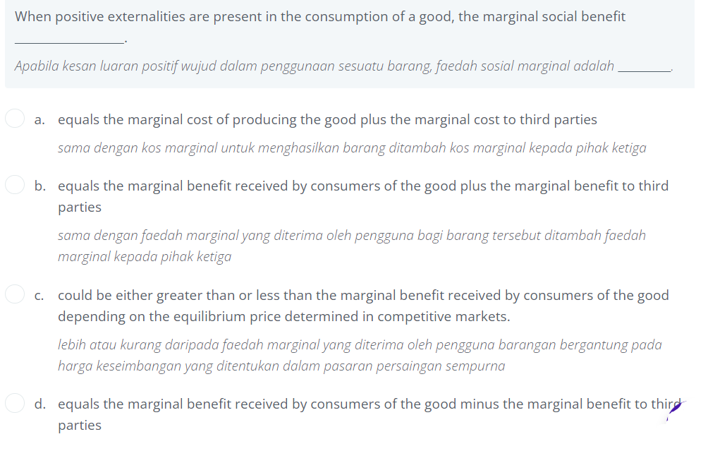 When positive externalities are present in the consumption of a good, the marginal social benefit
Apabila kesan luaran positif wujud dalam penggunaan sesuatu barang, faedah sosial marginal adalah
a. equals the marginal cost of producing the good plus the marginal cost to third parties
sama dengan kos marginal untuk menghasilkan barang ditambah kos marginal kepada pihak ketiga
b. equals the marginal benefit received by consumers of the good plus the marginal benefit to third
parties
sama dengan faedah marginal yang diterima oleh pengguna bagi barang tersebut ditambah faedah
marginal kepada pihak ketiga
c. could be either greater than or less than the marginal benefit received by consumers of the good
depending on the equilibrium price determined in competitive markets.
lebih atau kurang daripada faedah marginal yang diterima oleh pengguna barangan bergantung pada
harga keseimbangan yang ditentukan dalam pasaran persaingan sempurna
d. equals the marginal benefit received by consumers of the good minus the marginal benefit to third
parties