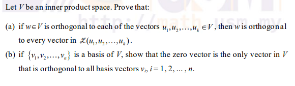 Let V be an inner product space. Prove that:
(a) if weV is orthogonal to each of the vectors u,,u,...,u, eV , then w is orthogonal
to every vector in (u,,uz,…..,u;).
(b) if {v,v,..,v,} is a basis of V, show that the zero vector is the only vector in V
that is orthogonal to all basis vectors vi, i= 1,2, ... , n.

