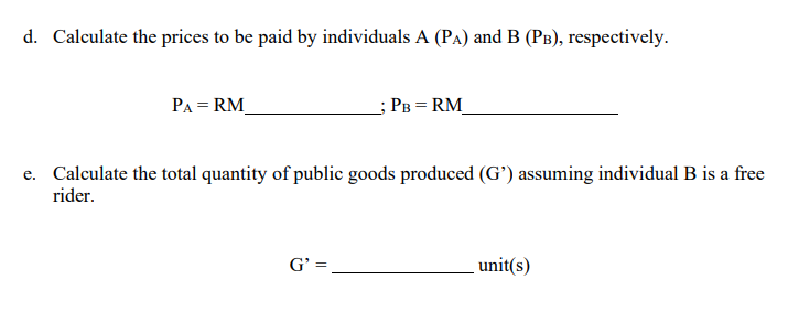 d. Calculate the prices to be paid by individuals A (PA) and B (PB), respectively.
PA = RM_
_; PB = RM_
e. Calculate the total quantity of public goods produced (G') assuming individual B is a free
rider.
G' =
unit(s)