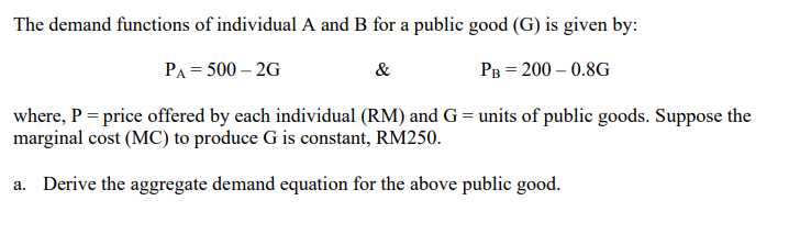 The demand functions of individual A and B for a public good (G) is given by:
PA = 500-2G
&
PB = 200 -0.8G
where, P = price offered by each individual (RM) and G = units of public goods. Suppose the
marginal cost (MC) to produce G is constant, RM250.
a. Derive the aggregate demand equation for the above public good.