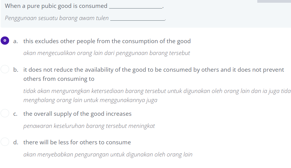 When a pure pubic good is consumed
Penggunaan sesuatu barang awam tulen
a. this excludes other people from the consumption of the good
akan mengecualikan orang lain dari penggunaan barang tersebut
b. it does not reduce the availability of the good to be consumed by others and it does not prevent
others from consuming to
tidak akan mengurangkan ketersediaan barang tersebut untuk digunakan oleh orang lain dan ia juga tida
menghalang orang lain untuk menggunakannya juga
c. the overall supply of the good increases
penawaran keseluruhan barang tersebut meningkat
d. there will be less for others to consume
akan menyebabkan pengurangan untuk digunakan oleh orang lain