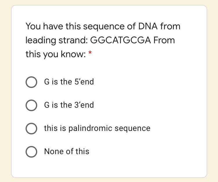 You have this sequence of DNA from
leading strand: GGCATGCGA From
this you know: *
O
G is the 5'end
O G is the 3'end
O this is palindromic sequence
O None of this
