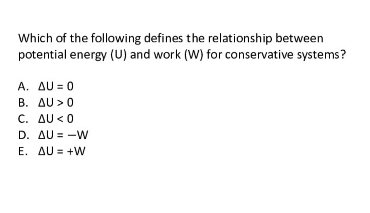 Which of the following defines the relationship between
potential energy (U) and work (W) for conservative systems?
A. AU = 0
B. AU > 0
C. AU < 0
D. AU = -W
E. AU = +W
