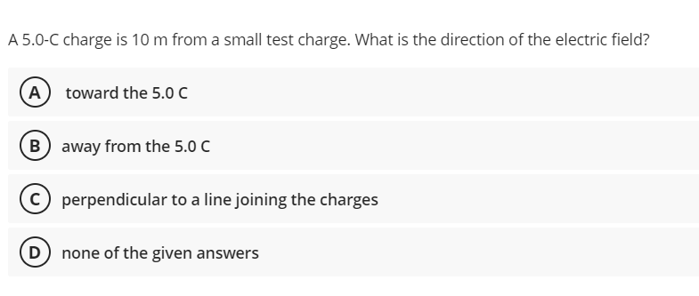 A 5.0-C charge is 10 m from a small test charge. What is the direction of the electric field?
A toward the 5.0 C
B away from the 5.0 C
perpendicular to a line joining the charges
D none of the given answers
