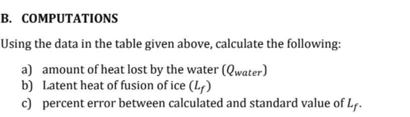 B. COMPUTATIONS
Using the data in the table given above, calculate the following:
a) amount of heat lost by the water (Qwater)
b) Latent heat of fusion of ice (Lf)
c) percent error between calculated and standard value of Lf.
