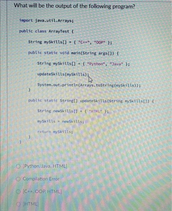 What will be the output of the following program?
import java.util.Arrays;
public class ArrayTest {
String mySkills[] = { "C++", "OOP" };
public static void main(String args[]) {
String mySkills[] = { "Python", "Java" };
updateSkills (mySkills);
s(mySkills) i
System.out.println(Arrays.toString(mySkills));
}
public static String[] updateSkills (String mySkills[]) {
String newSkills[]
M {"HTML" };
mySkills
W
newSkills;
return mySkills;
O [Python, Java, HTML]
O Compilation Error
O [C++, OOP, HTML]
O [HTML]