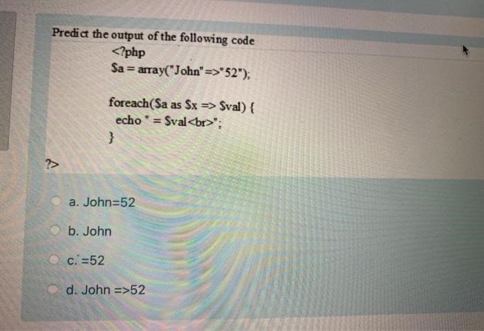 Predict the output of the following code
<?php
Sa= array("John"=>"52");
A
foreach(Sa as Sx => Sval) {
echo" = = Sval<br>";
}
a. John=52
b. John
c. =52
d. John =>52