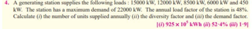 4. A generating station supplies the following loads : 15000 kW, 12000 kW, 8500 kW, 6000 kW and 450
kW. The station has a maximum demand of 22000 kW. The annual load factor of the station is 48%.
Calculate () the number of units supplied annually (ii) the diversity factor and (iii) the demand factor.
|() 925 x 10° kWh (ii) 52-4% (ii) 1-9]
