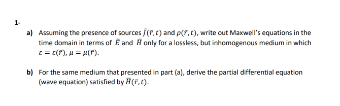 1-
a) Assuming the presence of sources J(7,t) and p(7, t), write out Maxwell's equations in the
time domain in terms of Ē and H only for a lossless, but inhomogenous medium in which
E = e(F), µ = µ(F).
b) For the same medium that presented in part (a), derive the partial differential equation
(wave equation) satisfied by H (7, t).
