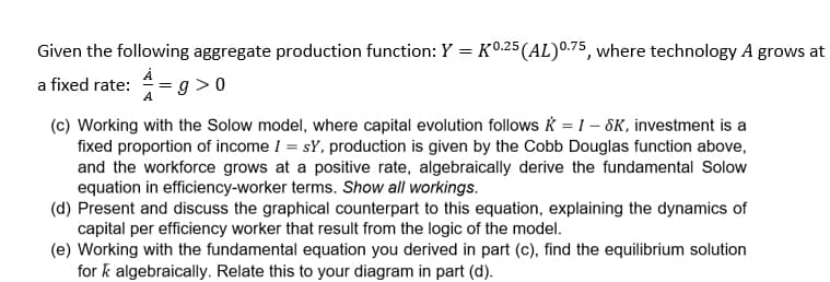 Given the following aggregate production function: Y = K0.25 (AL) 0.75, where technology A grows at
a fixed rate: A=g>0
(c) Working with the Solow model, where capital evolution follows = I-SK, investment is a
fixed proportion of income I = sY, production is given by the Cobb Douglas function above,
and the workforce grows at a positive rate, algebraically derive the fundamental Solow
equation in efficiency-worker terms. Show all workings.
(d) Present and discuss the graphical counterpart to this equation, explaining the dynamics of
capital per efficiency worker that result from the logic of the model.
(e) Working with the fundamental equation you derived in part (c), find the equilibrium solution
for k algebraically. Relate this to your diagram in part (d).