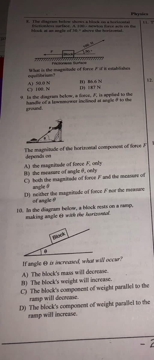 8. The diagram below shows a block on a horizontal
Physics
frictionless surface. A 100.- newton force acts on the
11. T
block at an angle of 30.° above the horizontal.
100. N
30.
Block
Frictionless Surface
What is the magnitude of force F if it establishes
equilibrium?
A) 50.0 N
C) 100. N
B) 86.6 N
D) 187 N
12.
9. In the diagram below, a force, F, is applied to the
handle of a lawnmower inclined at angle 0 to the
ground.
The magnitude of the horizontal component of force F
depends on
A) the magnitude of force F, only
B) the measure of angle 0, only
C) both the magnitude of force F and the measure of
angle 0
D) neither the magnitude of force F nor the measure
of angle 0
10. In the diagram below, a block rests on a ramp,
making angle O with the horizontal.
Block
If angle O is increased, what will occur?
A) The block's mass will decrease.
B) The block's weight will increase.
C) The block's component of weight parallel to the
ramp will decrease.
D) The block's component of weight parallel to the
ramp will increase.
