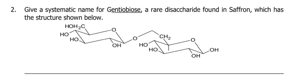 2.
Give a systematic name for Gentiobiose, a rare disaccharide found in Saffron, which has
the structure shown below.
HOH2C
НО
НО.
CH2
OH
HỌ
Но
OH
OH
