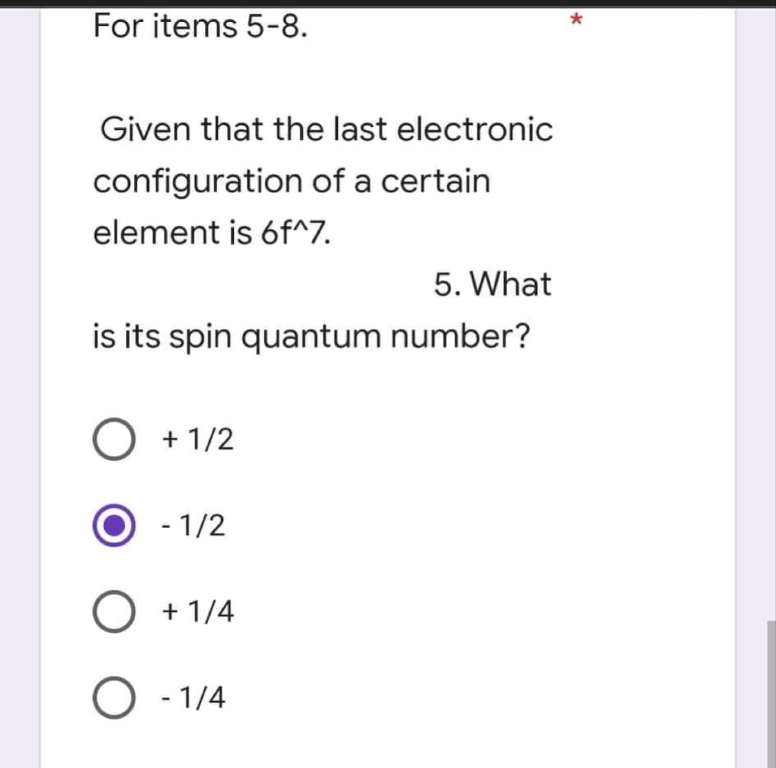 *
For items 5-8.
Given that the last electronic
configuration of a certain
element is 6f^7.
5. What
is its spin quantum number?
O + 1/2
- 1/2
O
+ 1/4
O - 1/4