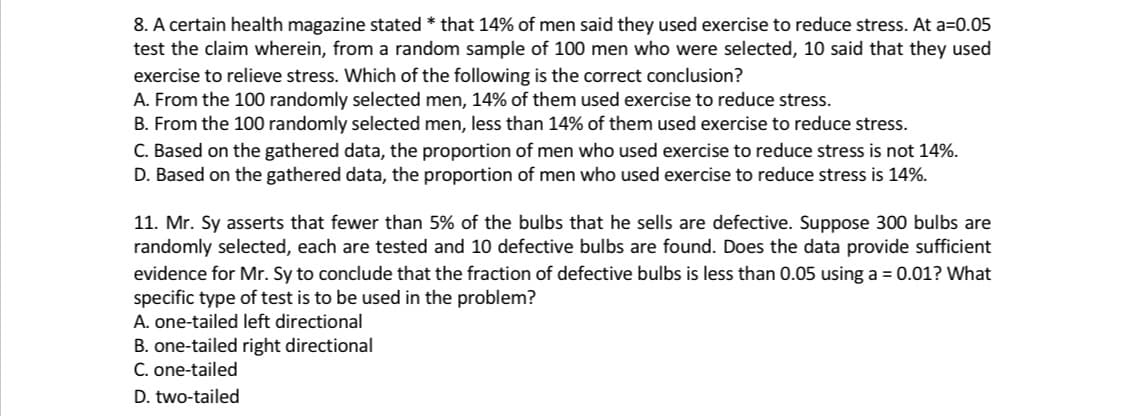 8. A certain health magazine stated *that 14% of men said they used exercise to reduce stress. At a=0.05
test the claim wherein, from a random sample of 100 men who were selected, 10 said that they used
exercise to relieve stress. Which of the following is the correct conclusion?
A. From the 100 randomly selected men, 14% of them used exercise to reduce stress.
B. From the 100 randomly selected men, less than 14% of them used exercise to reduce stress.
C. Based on the gathered data, the proportion of men who used exercise to reduce stress is not 14%.
D. Based on the gathered data, the proportion of men who used exercise to reduce stress is 14%.
11. Mr. Sy asserts that fewer than 5% of the bulbs that he sells are defective. Suppose 300 bulbs are
randomly selected, each are tested and 10 defective bulbs are found. Does the data provide sufficient
evidence for Mr. Sy to conclude that the fraction of defective bulbs is less than 0.05 using a = 0.01? What
specific type of test is to be used in the problem?
A. one-tailed left directional
B. one-tailed right directional
C. one-tailed
D. two-tailed