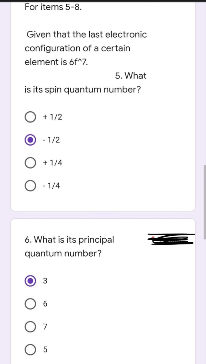 For items 5-8.
Given that the last electronic
configuration of a certain
element is 6f^7.
5. What
is its spin quantum number?
+ 1/2
- 1/2
+ 1/4
- 1/4
6. What is its principal
quantum number?
3
6
O 7
5