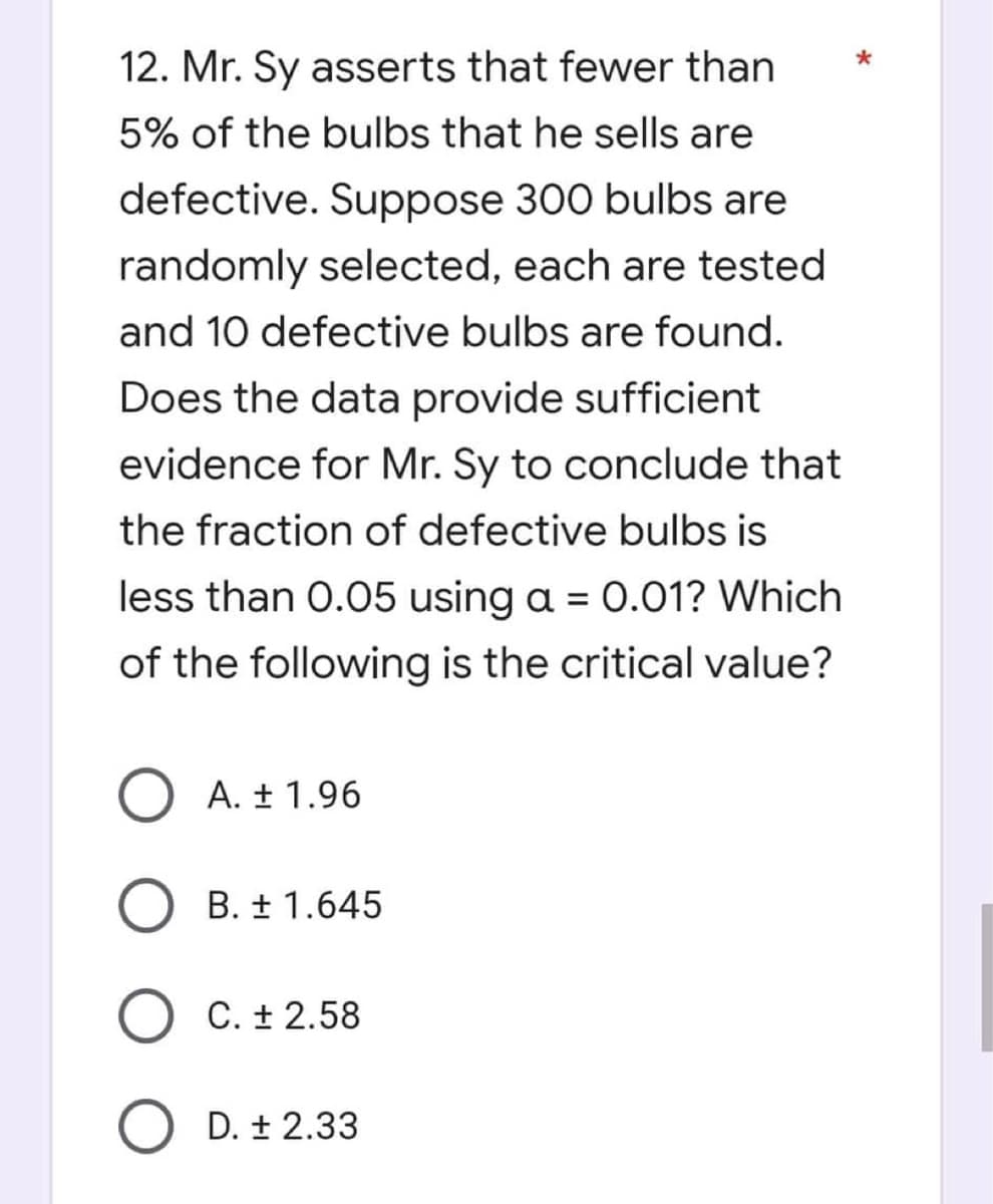 12. Mr. Sy asserts that fewer than
5% of the bulbs that he sells are
defective. Suppose 300 bulbs are
randomly selected, each are tested
and 10 defective bulbs are found.
Does the data provide sufficient
evidence for Mr. Sy to conclude that
the fraction of defective bulbs is
less than 0.05 using a = 0.01? Which
of the following is the critical value?
O A. ± 1.96
B. ± 1.645
O C. ± 2.58
O D. ± 2.33