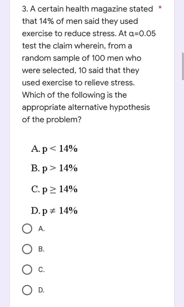 *
3. A certain health magazine stated
that 14% of men said they used
exercise to reduce stress. At a=0.05
test the claim wherein, from a
random sample of 100 men who
were selected, 10 said that they
used exercise to relieve stress.
Which of the following is the
appropriate alternative hypothesis
of the problem?
A. p < 14%
B. p > 14%
C. p≥ 14%
D. p
14%
O A.
B.
C.
D.