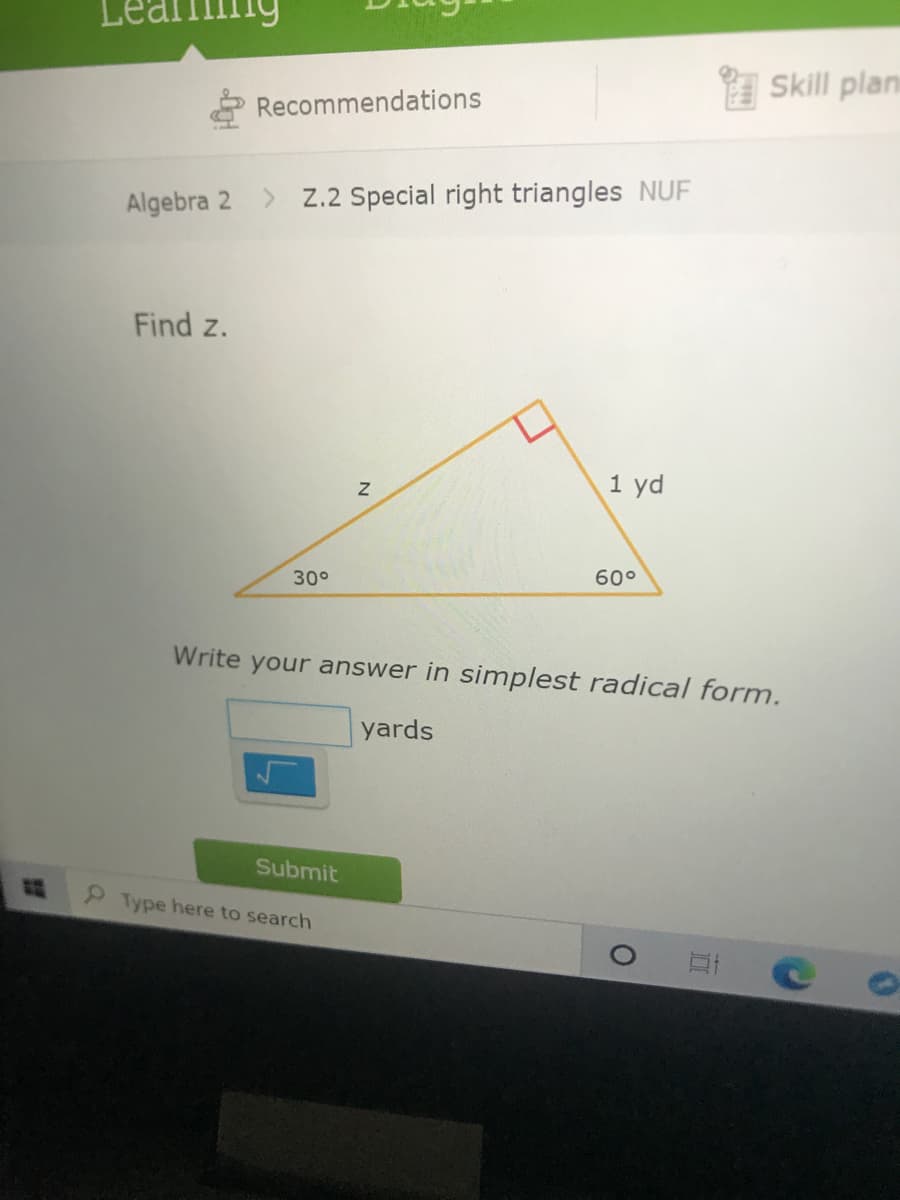 Skill plan
Recommendations
Algebra 2
> Z.2 Special right triangles NUF
Find z.
1 yd
30°
60°
Write your answer in simplest radical form.
yards
Submit
Type here to search
N
