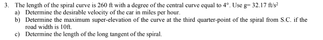 3. The length of the spiral curve is 260 ft with a degree of the central curve equal to 4°. Use g= 32.17 ft/s?
a) Determine the desirable velocity of the car in miles per hour.
b) Determine the maximum super-elevation of the curve at the third quarter-point of the spiral from S.C. if the
road width is 10ft.
c) Determine the length of the long tangent of the spiral.
