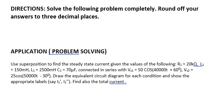 DIRECTIONS: Solve the following problem completely. Round off your
answers to three decimal places.
APPLICATION ( PROBLEM SOLVING)
Use superposition to find the steady state current given the values of the following: R1 = 20kaL1
= 150mH, L1 = 2500mH C1 = 70µF, connected in series with Vs1 = 50 COS(40000t + 60°), Vs2 =
25cos(50000t - 30°). Draw the equivalent circuit diagram for each condition and show the
appropriate labels (say li', l"). Find also the total current

