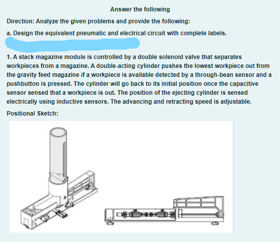 Answer the following
Direction: Analyze the given problems and provide the following:
a. Design the equivalent pneumatic and electrical circuit with complete labels.
1. A stack magazine module is controlled by a double solenoid valve that separates
workpieces from a magazine. A double-acting cylinder pushes the lowest workpiece out from
the gravity feed magazine if a workpiece is available detected by a through-bean sensor and a
pushbutton is pressed. The cylinder will go back to its initial position once the capacitive
sensor sensed that a workpiece is out. The position of the ejecting cylinder is sensed
electrically using inductive sensors. The advancing and retracting speed is adjustable.
Positional Sketch:
