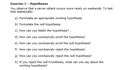 Exercise 3 - Hypotheses
You observe that a server attack occurs more rarely on weekends. To test
that statistically:
a) Formulate an appropriate working hypothesis.
b) Formulate the null hypothesis.
c) How can you falsify the hypothesis? ,
d) How can you conclusively proof the hypothesis?
e) How can you conclusively proof the null hypothesis?
f) How can you conclusively reject the hypothesis:
9) How can you conclusively reject the null hypothesis?
h) If you reject the null hvothesis, what can you say about the
working hypothesis?
