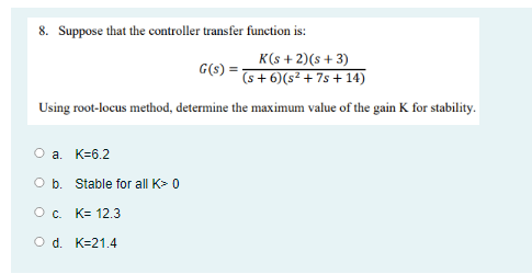 8. Suppose that the controller transfer function is:
K(s + 2)(s+3)
(s + 6)(s² + 7s + 14)
G(s) =
Using root-locus method, determine the maximum value of the gain K for stability.
O a. K=6.2
O b. Stable for all K> 0
Oc. K= 12.3
O d. K=21.4
