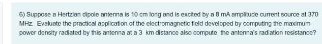 6) Suppose a Hertzian dipole antenna is 10 cm long and is excited by a 8 mA amplitude current source at 370
MHz. Evaluate the practical application of the electromagnetic field developed by computing the maximum
power density radiated by this antenna at a 3 km distance also compute the antenna's radiation resistance?
