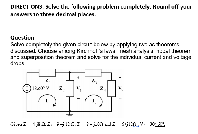 DIRECTIONS: Solve the following problem completely. Round off your
answers to three decimal places.
Question
Solve completely the given circuit below by applying two ac theorems
discussed. Choose among Kirchhoff's laws, mesh analysis, nodal theorem
and superposition theorem and solve for the individual current and voltage
drops.
Z,
Z3
1820° V
V,
I,
Given Z1 = 4-j8 2, Z2 = 9-j 12 Q, Z3 = 8 – j102 and Z4 = 6+j12Q. V2 = 30/-60°,
