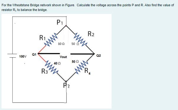 For the Wheatstone Bridge network shown in Figure. Calculate the voltage across the points P and R. Also find the value of
resistor R, to balance the bridge.
P1
R2
R1
10 0
50 á
Q1
Q2
100V
Vout
ww
ww
50 0
40 0
R3
P2
